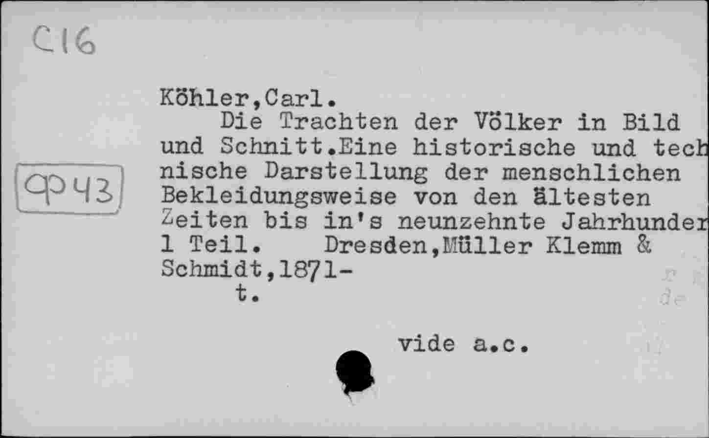 ﻿CIG
срЧа
Kohler,Carl.
Die Trachten der Völker in Bild und Schnitt.Eine historische und tech nische Darstellung der menschlichen Bekleidungsweise von den ältesten Zeiten bis in’s neunzehnte Jahrhundei 1 Teil. Dresden,Müller Klemm & Schmidt,1871-t.
vide a.c.